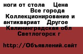 ноги от стола. › Цена ­ 12 000 - Все города Коллекционирование и антиквариат » Другое   . Калининградская обл.,Светлогорск г.